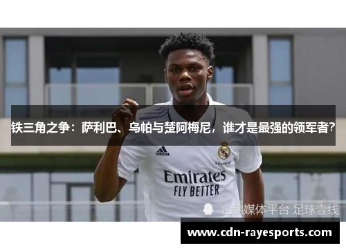 铁三角之争：萨利巴、乌帕与楚阿梅尼，谁才是最强的领军者？