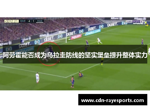 阿劳霍能否成为乌拉圭防线的坚实堡垒提升整体实力